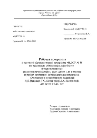 муниципальное бюджетное дошкольное образовательное учреждение
города Ростова-на –Дону
«Детский сад №58»
Рабочая программа
к основной образовательной программе МБДОУ № 58
по реализации образовательной области
«Речевое развитие»
(Развитие речи в детском саду. Автор В.В. Гербова)
В рамках примерной образовательной программа
«От рождения до школы»под редакцией
Н.Е. Вераксы, Т.С. Комаровой,М.А. Васильевой.
для детей с 6 до7 лет
Авторы составители:
Колганова Любовь Николаевна
Дедова Светлана Анатольевна
ПРИНЯТО:
на Педагогическом совете
МБДОУ № 58
Протокол № 1от 27.08.2015
УТВЕРЖДАЮ:
Заведующий МБДОУ № 58
___________ /Стороженко Е.А./
Приказ № 33 от31.08.2015
 