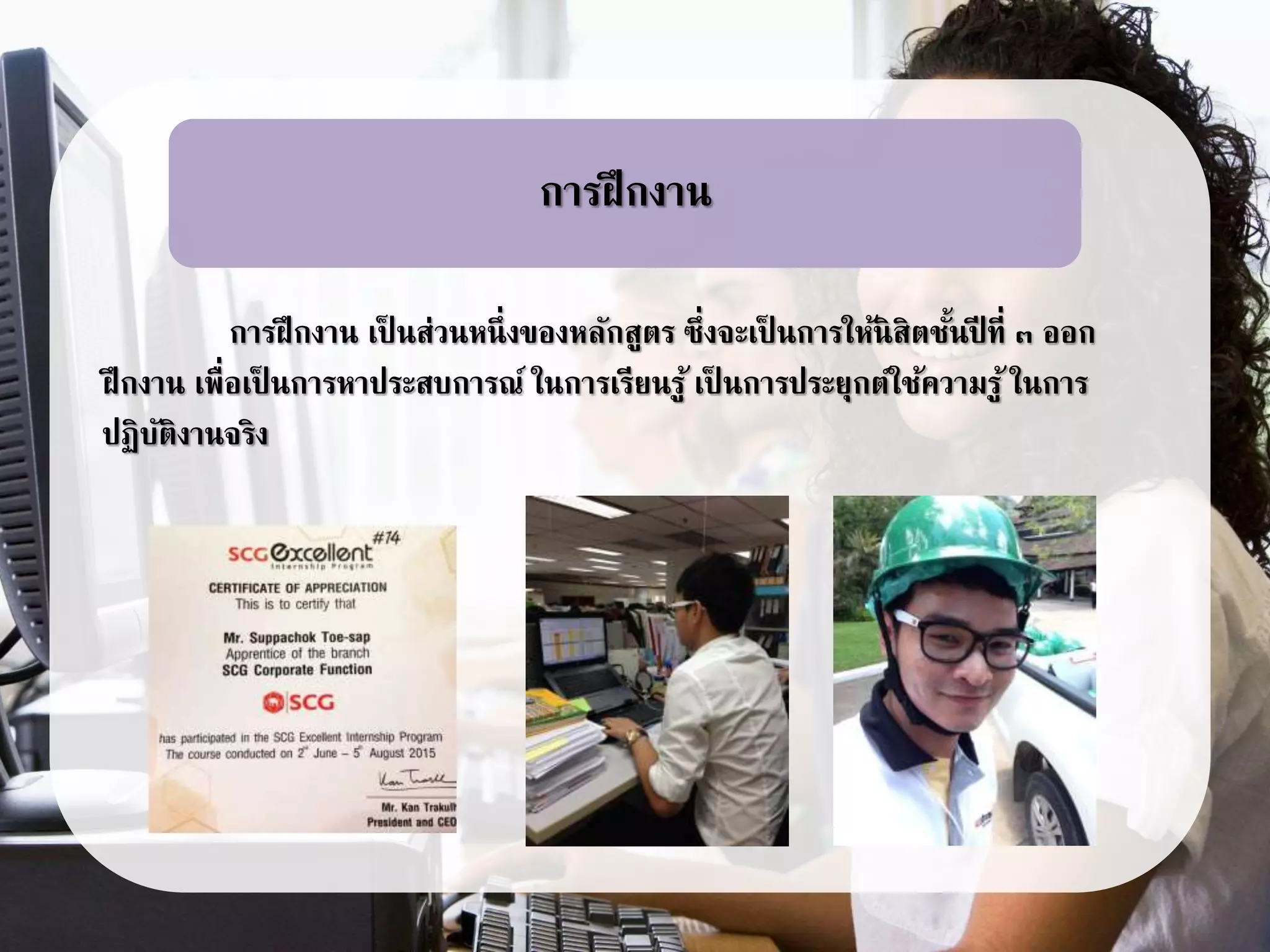 การฝึกงาน เป็ นส่วนหนึ่งของหลักสูตร ซึ่งจะเป็ นการให้นิสิตชั้นปี ที่ ๓ ออก
ฝึกงาน เพื่อเป็ นการหาประสบการณ์ ในการเรียนรู้ เป็ นการประยุกต์ใช้ความรู้ ในการ
ปฏิบัติงานจริง
การฝึกงาน
 