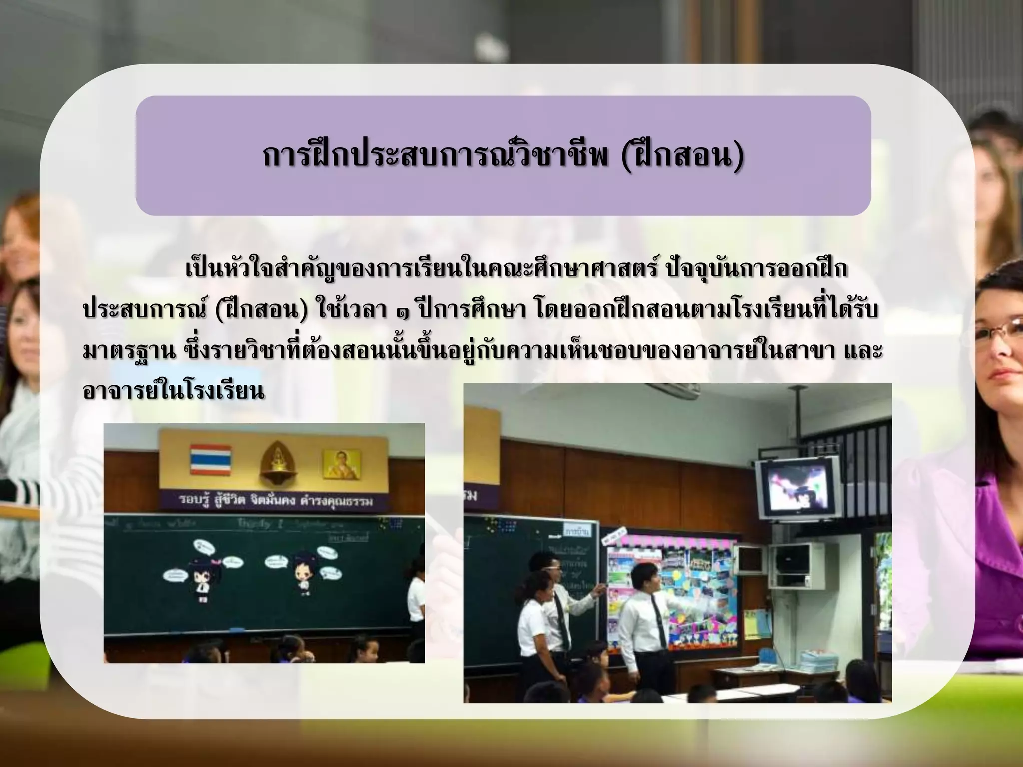 เป็ นหัวใจสาคัญของการเรียนในคณะศึกษาศาสตร์ ปัจจุบันการออกฝึก
ประสบการณ์ (ฝึกสอน) ใช้เวลา ๑ ปี การศึกษา โดยออกฝึกสอนตามโรงเรียนที่ได้รับ
มาตรฐาน ซึ่งรายวิชาที่ต้องสอนนั้นขึ้นอยู่กับความเห็นชอบของอาจารย์ในสาขา และ
อาจารย์ในโรงเรียน
การฝึกประสบการณ์วิชาชีพ (ฝึกสอน)
 