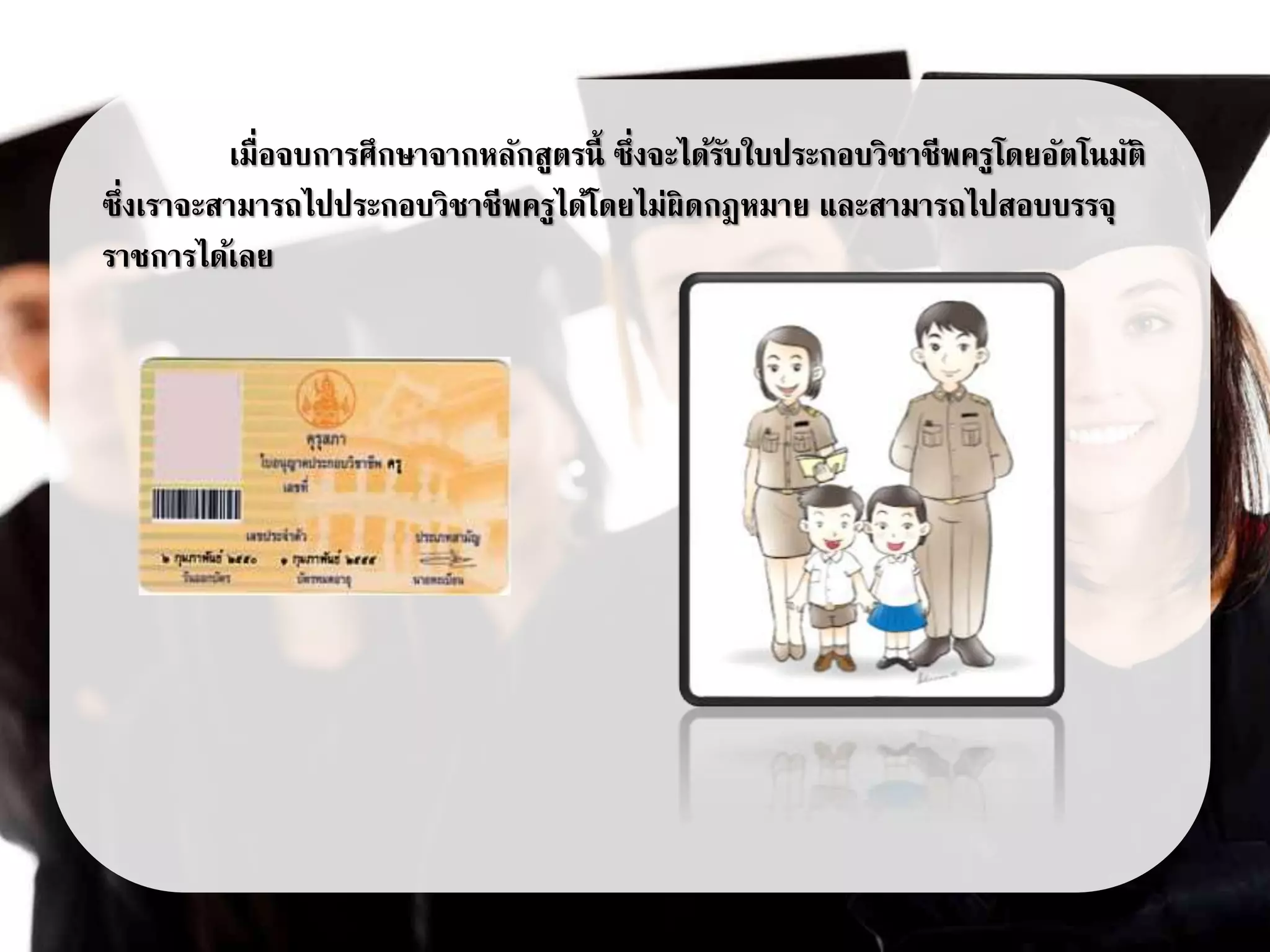 เมื่อจบการศึกษาจากหลักสูตรนี้ ซึ่งจะได้รับใบประกอบวิชาชีพครูโดยอัตโนมัติ
ซึ่งเราจะสามารถไปประกอบวิชาชีพครูได้โดยไม่ผิดกฎหมาย และสามารถไปสอบบรรจุ
ราชการได้เลย
 