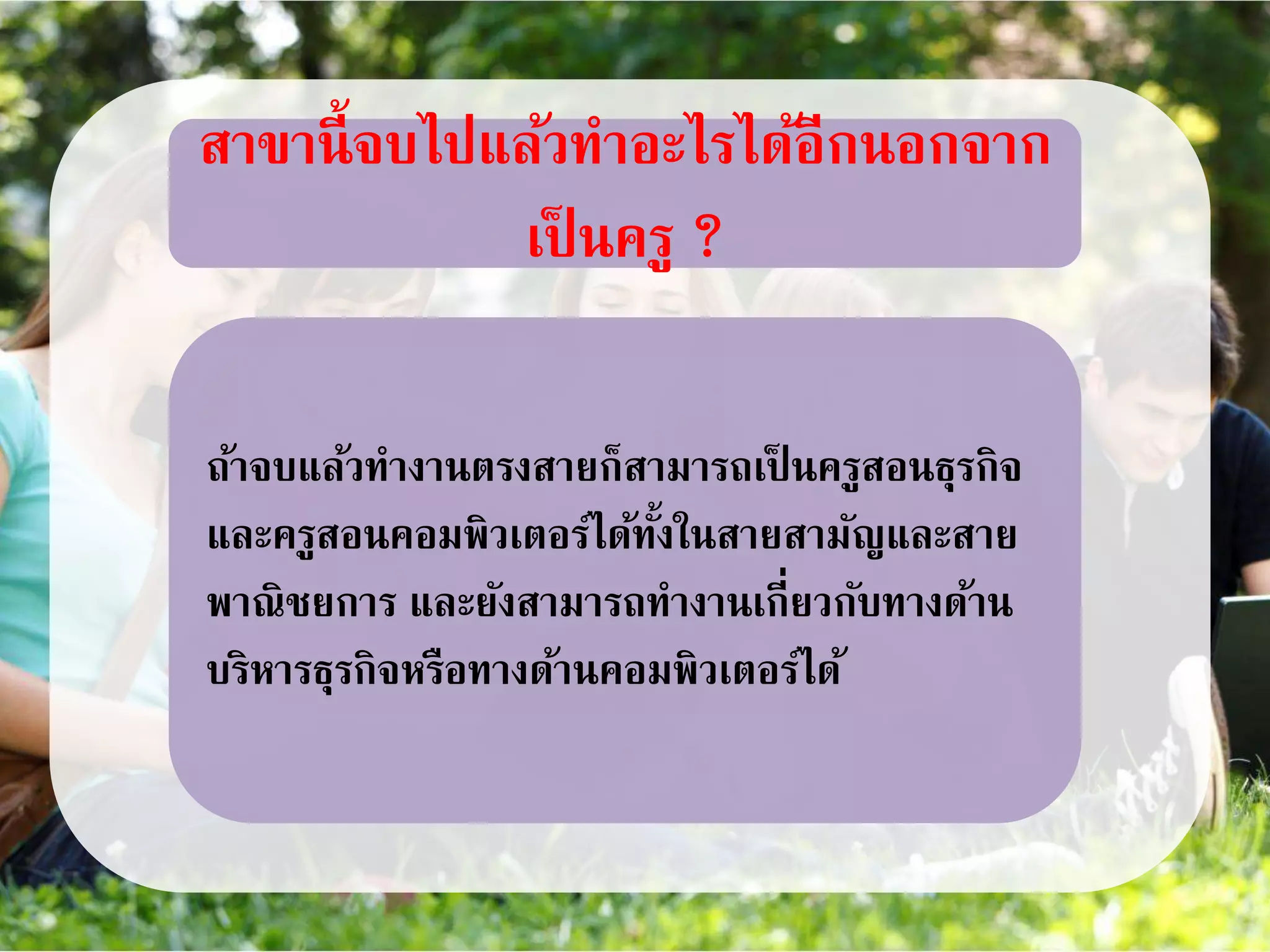 สาขานี้จบไปแล้วทาอะไรได้อีกนอกจาก
เป็ นครู ?
ถ้าจบแล้วทางานตรงสายก็สามารถเป็ นครูสอนธุรกิจ
และครูสอนคอมพิวเตอร์ได้ทั้งในสายสามัญและสาย
พาณิชยการ และยังสามารถทางานเกี่ยวกับทางด้าน
บริหารธุรกิจหรือทางด้านคอมพิวเตอร์ได้
 