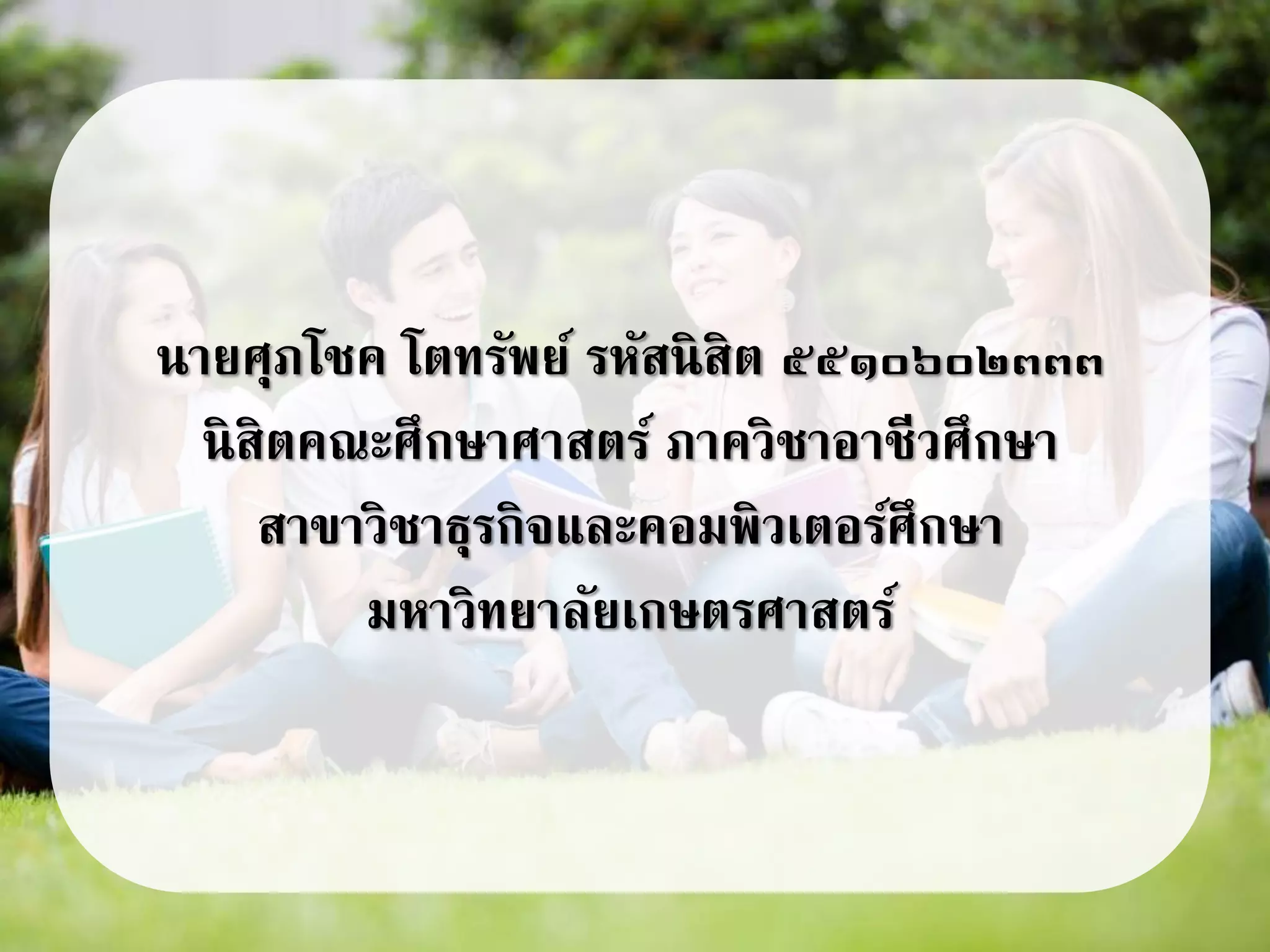 นายศุภโชค โตทรัพย์ รหัสนิสิต ๕๕๑๐๖๐๒๓๓๓
นิสิตคณะศึกษาศาสตร์ ภาควิชาอาชีวศึกษา
สาขาวิชาธุรกิจและคอมพิวเตอร์ศึกษา
มหาวิทยาลัยเกษตรศาสตร์
 