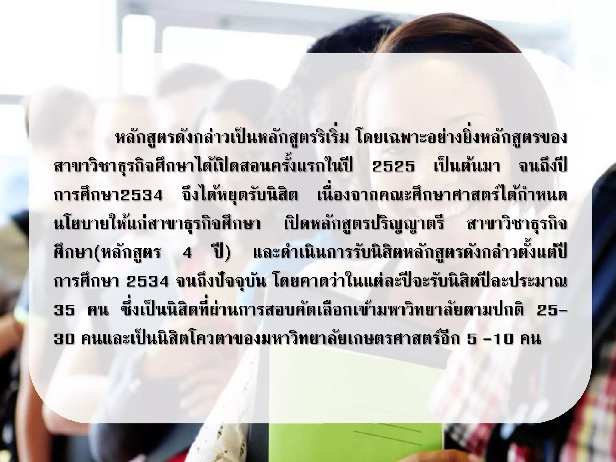 หลักสูตรดังกล่าวเป็ นหลักสูตรริเริ่ม โดยเฉพาะอย่างยิ่งหลักสูตรของ
สาขาวิชาธุรกิจศึกษาได้เปิ ดสอนครั้งแรกในปี 2525 เป็ นต้นมา จนถึงปี
การศึกษา2534 จึงได้หยุดรับนิสิต เนื่องจากคณะศึกษาศาสตร์ได้กาหนด
นโยบายให้แก่สาขาธุรกิจศึกษา เปิ ดหลักสูตรปริญญาตรี สาขาวิชาธุรกิจ
ศึกษา(หลักสูตร 4 ปี ) และดาเนินการรับนิสิตหลักสูตรดังกล่าวตั้งแต่ปี
การศึกษา 2534 จนถึงปัจจุบัน โดยคาดว่าในแต่ละปี จะรับนิสิตปี ละประมาณ
35 คน ซึ่งเป็ นนิสิตที่ผ่านการสอบคัดเลือกเข้ามหาวิทยาลัยตามปกติ 25-
30 คนและเป็ นนิสิตโควตาของมหาวิทยาลัยเกษตรศาสตร์อีก 5 -10 คน
 