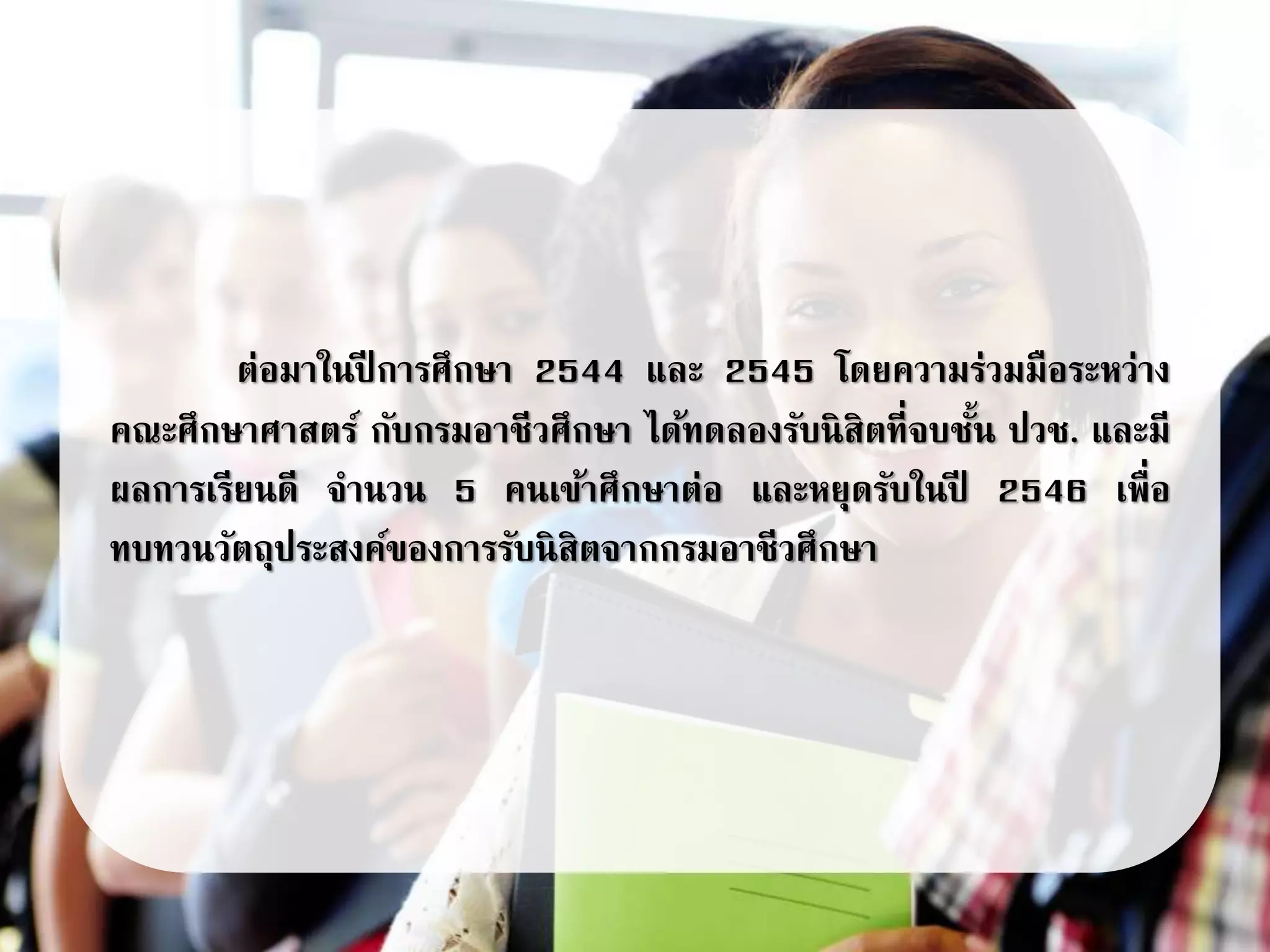 ต่อมาในปี การศึกษา 2544 และ 2545 โดยความร่วมมือระหว่าง
คณะศึกษาศาสตร์ กับกรมอาชีวศึกษา ได้ทดลองรับนิสิตที่จบชั้น ปวช. และมี
ผลการเรียนดี จานวน 5 คนเข้าศึกษาต่อ และหยุดรับในปี 2546 เพื่อ
ทบทวนวัตถุประสงค์ของการรับนิสิตจากกรมอาชีวศึกษา
 