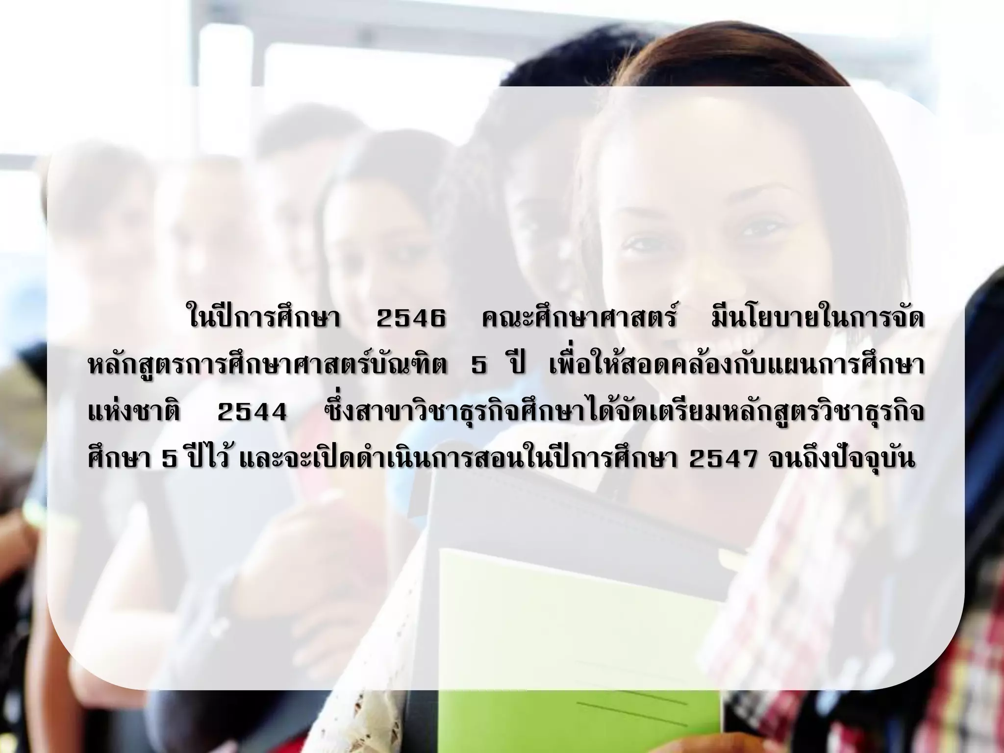 ในปี การศึกษา 2546 คณะศึกษาศาสตร์ มีนโยบายในการจัด
หลักสูตรการศึกษาศาสตร์บัณฑิต 5 ปี เพื่อให้สอดคล้องกับแผนการศึกษา
แห่งชาติ 2544 ซึ่งสาขาวิชาธุรกิจศึกษาได้จัดเตรียมหลักสูตรวิชาธุรกิจ
ศึกษา 5 ปี ไว้ และจะเปิ ดดาเนินการสอนในปี การศึกษา 2547 จนถึงปัจจุบัน
 