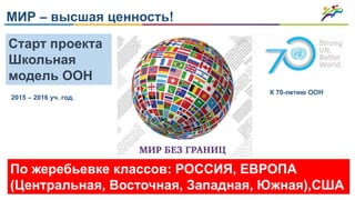 МИР – высшая ценность!
Старт проекта
Школьная
модель ООН
По жеребьевке классов: РОССИЯ, ЕВРОПА
(Центральная, Восточная, Западная, Южная),США
2015 – 2016 уч. год.
К 70-летию ООН
 