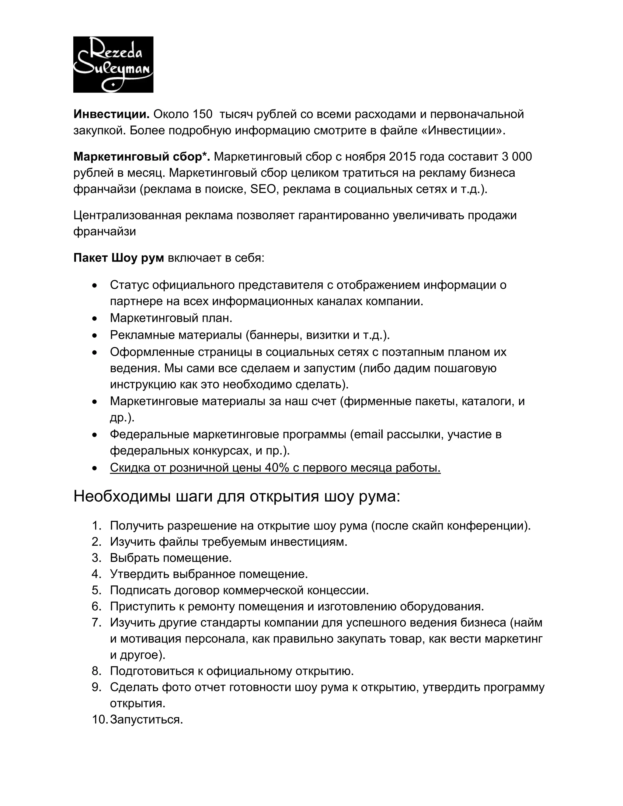 Инвестиции. Около 150 тысяч рублей со всеми расходами и первоначальной
закупкой. Более подробную информацию смотрите в файле «Инвестиции».
Маркетинговый сбор*. Маркетинговый сбор с ноября 2015 года составит 3 000
рублей в месяц. Маркетинговый сбор целиком тратиться на рекламу бизнеса
франчайзи (реклама в поиске, SEO, реклама в социальных сетях и т.д.).
Централизованная реклама позволяет гарантированно увеличивать продажи
франчайзи
Пакет Шоу рум включает в себя:
 Статус официального представителя с отображением информации о
партнере на всех информационных каналах компании.
 Маркетинговый план.
 Рекламные материалы (баннеры, визитки и т.д.).
 Оформленные страницы в социальных сетях с поэтапным планом их
ведения. Мы сами все сделаем и запустим (либо дадим пошаговую
инструкцию как это необходимо сделать).
 Маркетинговые материалы за наш счет (фирменные пакеты, каталоги, и
др.).
 Федеральные маркетинговые программы (email рассылки, участие в
федеральных конкурсах, и пр.).
 Скидка от розничной цены 40% с первого месяца работы.
Необходимы шаги для открытия шоу рума:
1. Получить разрешение на открытие шоу рума (после скайп конференции).
2. Изучить файлы требуемым инвестициям.
3. Выбрать помещение.
4. Утвердить выбранное помещение.
5. Подписать договор коммерческой концессии.
6. Приступить к ремонту помещения и изготовлению оборудования.
7. Изучить другие стандарты компании для успешного ведения бизнеса (найм
и мотивация персонала, как правильно закупать товар, как вести маркетинг
и другое).
8. Подготовиться к официальному открытию.
9. Сделать фото отчет готовности шоу рума к открытию, утвердить программу
открытия.
10.Запуститься.
 