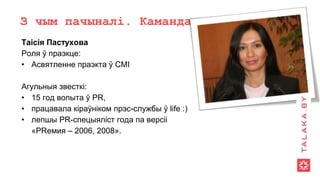 З чым пачыналі. Каманда
Таісія Пастухова
Роля ў праэкце:
• Асвятленне праэкта ў СМІ
Агульныя звесткі:
• 15 год вопыта ў PR,
• працавала кіраўніком прэс-службы ў life :)
• лепшы PR-спецыяліст года па версіі
«PRемия – 2006, 2008».
 