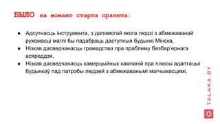 БЫЛО на момант старта праэкта:
● Адсутнасць інструмента, з дапамогай якога людзі з абмежаванай
рухомасці маглі бы падабраць даступныя будынкі Мінска,
● Нізкая дасведчанасць грамадства пра праблему безбар’ернага
асяроддзя,
● Нізкая дасведчанасць камерцыйных кампаній пра плюсы адаптацыі
будынкаў пад патрэбы людзей з абмежаванымі магчымасцямі.
 