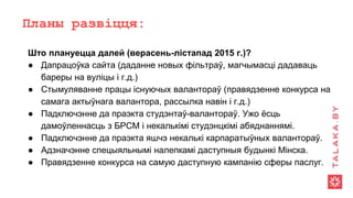 Планы развіцця:
Што плануецца далей (верасень-лістапад 2015 г.)?
● Дапрацоўка сайта (даданне новых фільтраў, магчымасці дадаваць
бареры на вуліцы і г.д.)
● Стымуляванне працы існуючых валантораў (правядзенне конкурса на
самага актыўнага валантора, рассылка навін і г.д.)
● Падключэнне да праэкта студэнтаў-валантораў. Ужо ёсць
дамоўленнасць з БРСМ і некалькімі студэнцкімі абяднаннямі.
● Падключэнне да праэкта яшчэ некалькі карпаратыўных валантораў.
● Адзначэнне спецыяльнымі налепкамі даступныя будынкі Мінска.
● Правядзенне конкурса на самую даступную кампанію сферы паслуг.
 