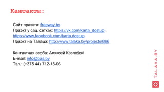 Кантакты:
Сайт праэкта: freeway.by
Праэкт у сац. сетках: https://vk.com/karta_dostup і
https://www.facebook.com/karta.dostup
Праэкт на Талацэ: http://www.talaka.by/projects/866
Кантактная асоба: Аляксей Казлоўскі
E-mail: info@b2s.by
Тэл.: (+375 44) 712-16-06
 