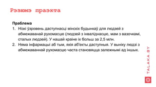 Рэзюмэ праэкта
Праблема
1. Нізкі ўзровень даступнасці мінскіх будынкаў для людзей з
абмежаванай рухомасцю (людзей з інваліднасцю, мам з вазочкамі,
сталых людзей). У нашай краіне іх больш за 2,5 млн.
2. Няма інфармацыі аб тым, якія аб'екты даступныя. У выніку людзі з
абмежаваннай рухомасцю часта становяцца залежнымі ад іншых.
 