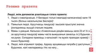 Рэзюмэ праэкта
Людзі, якім дапамагае рэалізацыя гэтага праекта:
1. Людзі з інваліднасцю. У Беларусі толькі інвалідаў-калясачнікаў каля 19
тысяч (больш насельніцтва Заслаўя)!
2. Пажылыя людзі. Адсутнасць пандусаў і высокія прыступкі значна
ўскладняюць жыццё сталым людзям.
3. Мамы з дзецьмі. Калыска з 6-месячным дзіцём важыць каля 23 кг! А з-
за адсутнасці пандусаў мамы часта вымушаныя занасіць іх ў будынак
на руках. Складана праехаць з калыскай і па вузкіх праходах крамаў і
іншых будынкаў.
4. Людзі, якія атрымалі траўму. Адразу адчуваецца патрэба ў даступных
будынках, калі накладваюць гіпс на нагу...
 