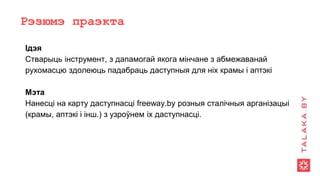 Рэзюмэ праэкта
Ідэя
Стварыць інструмент, з дапамогай якога мінчане з абмежаванай
рухомасцю здолеюць падабраць даступныя для ніх крамы і аптэкі
Мэта
Нанесці на карту даступнасці freeway.by розныя сталічныя арганізацыі
(крамы, аптэкі і інш.) з узроўнем іх даступнасці.
 