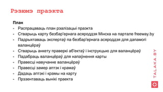 Рэзюмэ праэкта
План
- Распрацаваць план рэалізацыі праэкта
- Стварыць карту безбар'ернага асяроддзя Мінска на партале freeway.by
- Падрыхтаваць экспертаў па безбар'ернага асяроддзя для дапамогі
валанцёраў
- Стварыць анкету праверкі аб'ектаў і інструкцыю для валанцёраў
- Падабраць валанцёраў для напаўнення карты
- Правесці навучанне валанцёраў
- Правесці замер аптэк і крамаў
- Дадаць аптэкі і крамы на карту
- Прэзентаваць вынікі праекта
 