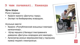 З чым пачыналі. Каманда
Яўген Шэўко
Роля ў праэкце:
• Кіраўнік праэкта «Даступны горад»,
• Эксперт па безбарернаму асяроддзю.
Агульныя звесткі:
• Кіраўнік «Рэспубліканскай асацыяцыі інвалідаў-
калясачнікаў»,
• Аўтар першага ў Беларусі ілюстраванага
даведніка «Даступны асяроддзе для інвалідаў»,
• Арганізатар розных мерапрыемстваў у падтрымку
правоў людзей з інваліднасцю.
 