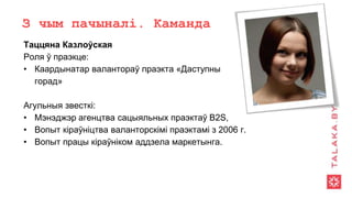 З чым пачыналі. Каманда
Таццяна Казлоўская
Роля ў праэкце:
• Каардынатар валантораў праэкта «Даступны
горад»
Агульныя звесткі:
• Мэнэджэр агенцтва сацыяльных праэктаў B2S,
• Вопыт кіраўніцтва валанторскімі праэктамі з 2006 г.
• Вопыт працы кіраўніком аддзела маркетынга.
 
