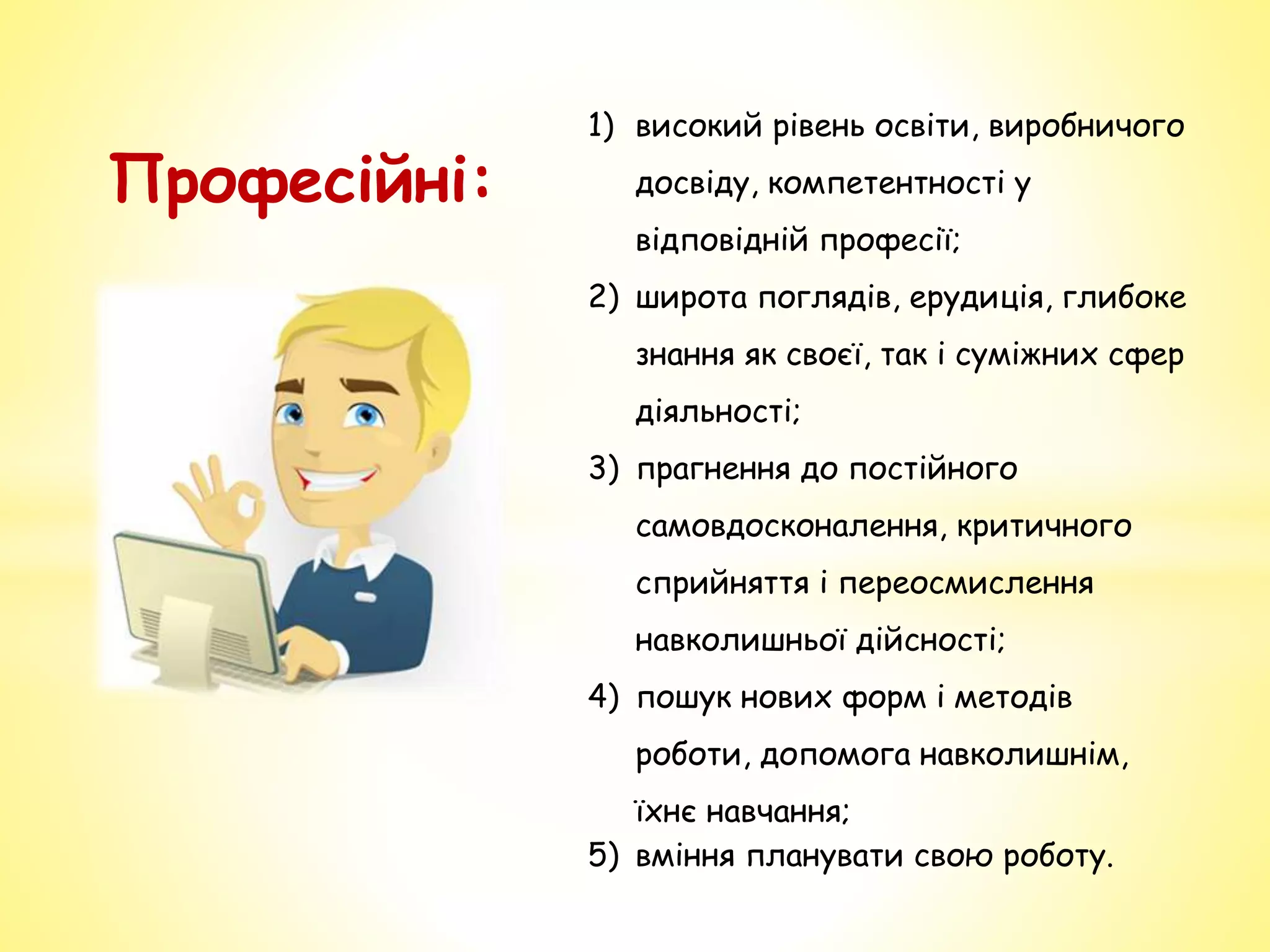 Професійні:
1) високий рівень освіти, виробничого
досвіду, компетентності у
відповідній професії;
2) широта поглядів, ерудиція, глибоке
знання як своєї, так і суміжних сфер
діяльності;
3) прагнення до постійного
самовдосконалення, критичного
сприйняття і переосмислення
навколишньої дійсності;
4) пошук нових форм і методів
роботи, допомога навколишнім,
їхнє навчання;
5) вміння планувати свою роботу.
 