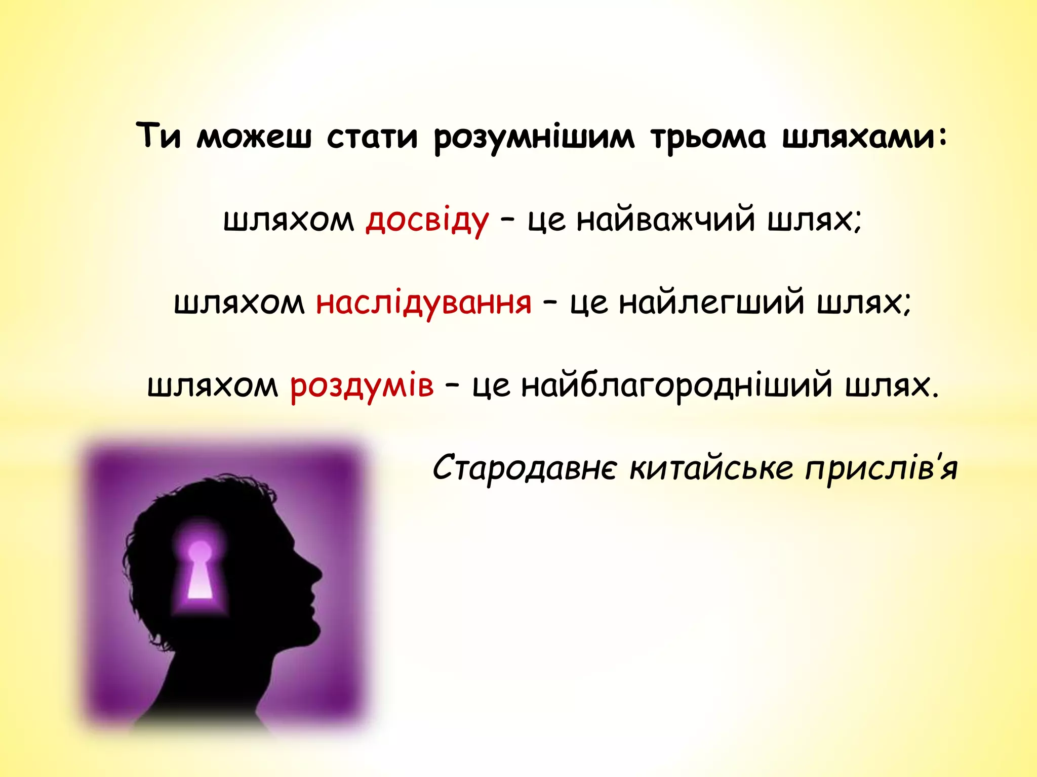 Ти можеш стати розумнішим трьома шляхами:
шляхом досвіду – це найважчий шлях;
шляхом наслідування – це найлегший шлях;
шляхом роздумів – це найблагородніший шлях.
Стародавнє китайське прислів’я
 