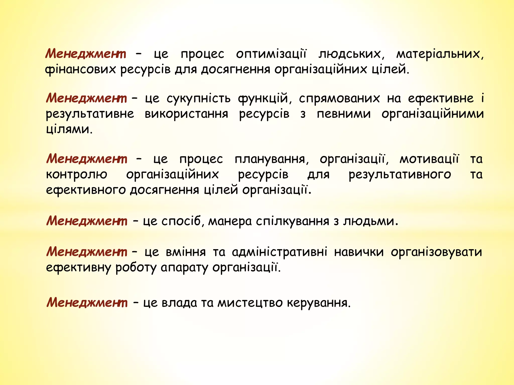 Менеджмент – це процес оптимізації людських, матеріальних,
фінансових ресурсів для досягнення організаційних цілей.
Менеджмент – це сукупність функцій, спрямованих на ефективне і
результативне використання ресурсів з певними організаційними
цілями.
Менеджмент – це процес планування, організації, мотивації та
контролю організаційних ресурсів для результативного та
ефективного досягнення цілей організації.
Менеджмент – це спосіб, манера спілкування з людьми.
Менеджмент – це вміння та адміністративні навички організовувати
ефективну роботу апарату організації.
Менеджмент – це влада та мистецтво керування.
 