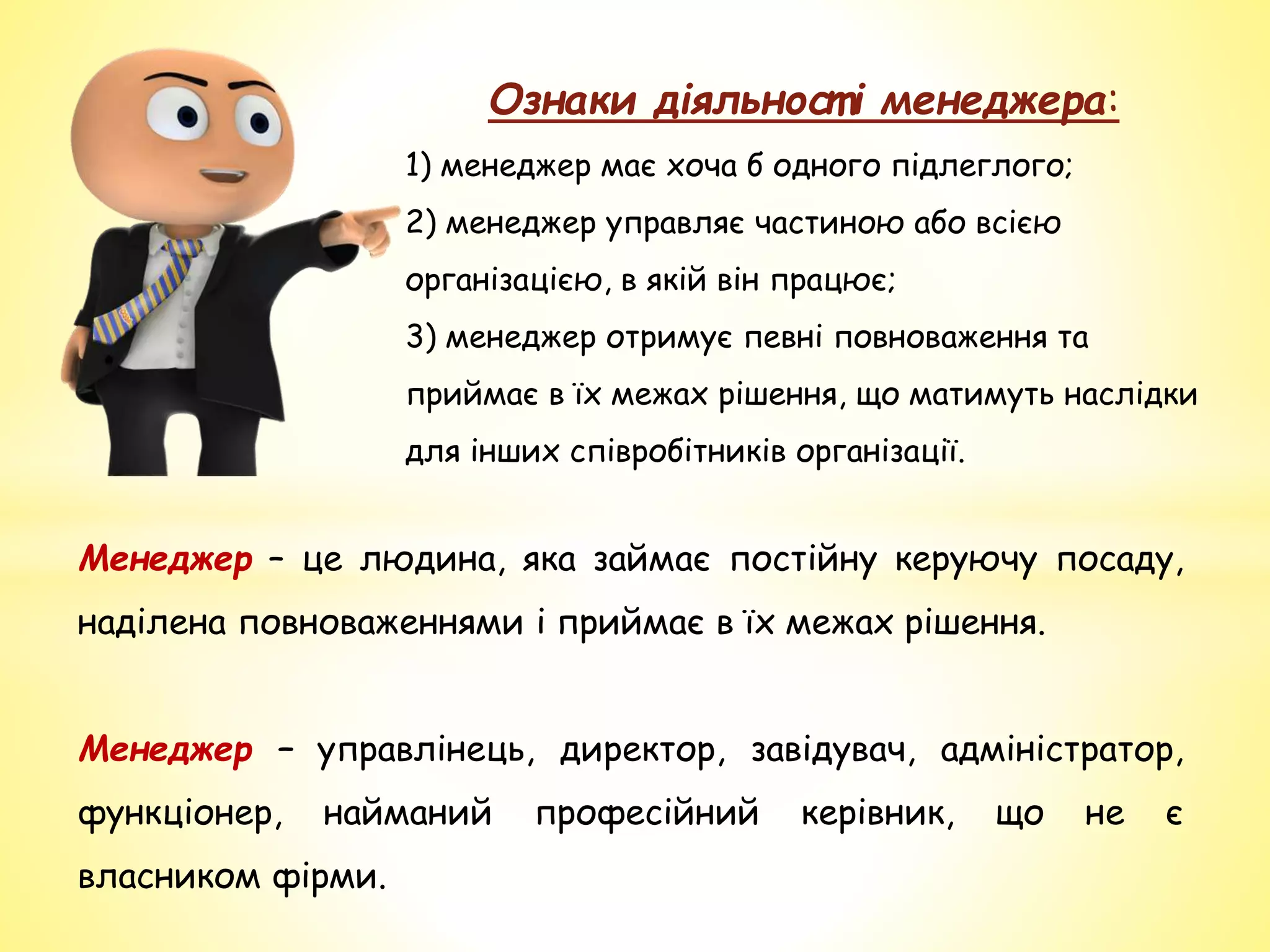 Ознаки діяльност і менеджера:
1) менеджер має хоча б одного підлеглого;
2) менеджер управляє частиною або всією
організацією, в якій він працює;
3) менеджер отримує певні повноваження та
приймає в їх межах рішення, що матимуть наслідки
для інших співробітників організації.
Менеджер – це людина, яка займає постійну керуючу посаду,
наділена повноваженнями і приймає в їх межах рішення.
Менеджер – управлінець, директор, завідувач, адміністратор,
функціонер, найманий професійний керівник, що не є
власником фірми.
 