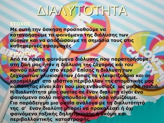 ΔΙΑΛΥΤΟΤΗΤΑ
ΣΤΟΧΟΙ
Με αυτή την άσκηση προσπαθούμε να
κατανοήσουμε τα φαινόμενα της διάλυσης των
ουσιών και να αποδώσουμε τη σημασία τους στις
καθημερινές εφαρμογές
ΕΙΣΑΓΩΓΗ
Από τα πρώτα φαινόμενα διάλυσης που παρατηρήσαμε
στη ζωή μας ήταν η διάλυση της ζάχαρης και του
κοινού αλατιού στο νερό. Επίσης η διάλυση των
ζαχαρωτών γλυκισμάτων (όπως τα γλειφιτζούρια και οι
καραμέλες) στο υδάτινο περιβάλλον της στοματικής μας
κοιλότητας είναι κάτι που μας ενθουσίαζε ως μικρά παιδιά.
Η διαλυτότητα μιας ουσίας σε έναν διαλύτη είναι ένα
φαινόμενο πολύ πιο σπουδαίο από όσο νομίζουμε.
Για παράδειγμα μια ουσία ανάλογα με τη διαλυτότητά
της σ’ έναν διαλύτη μπορεί να προκαλέσει ή όχι
φαινόμενα τοξικής δηλητηρίασης ή ακόμα και
περιβαλλοντικής καταστροφής.
 