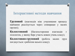 Інтерактивні методи навчання
Груповий (взаємодія між учасниками процесу
навчання реалізується через співпрацю у малих
групах);
Колективний (багатостороння взаємодія є
пілологом, у якому бере участь кожен учень класу);
Колективно-груповий (робота малих груп
поєднується з роботою всього класу).
 