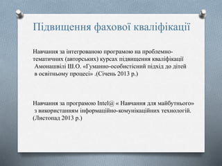 Підвищення фахової кваліфікації
Навчання за інтегрованою програмою на проблемно-
тематичних (авторських) курсах підвищення кваліфікації
Амонашвілі Ш.О. «Гуманно-особистісний підхід до дітей
в освітньому процесі» .(Січень 2013 р.)
Навчання за програмою Intel@ « Навчання для майбутнього»
з використанням інформаційно-комунікаційних технологій.
(Листопад 2013 р.)
 