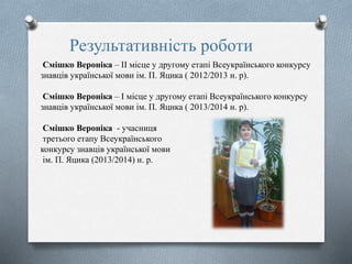 Результативність роботи
Смішко Вероніка – ІІ місце у другому етапі Всеукраїнського конкурсу
знавців української мови ім. П. Яцика ( 2012/2013 н. р).
Смішко Вероніка – І місце у другому етапі Всеукраїнського конкурсу
знавців української мови ім. П. Яцика ( 2013/2014 н. р).
Смішко Вероніка - учасниця
третього етапу Всеукраїнського
конкурсу знавців української мови
ім. П. Яцика (2013/2014) н. р.
 