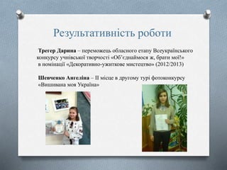 Результативність роботи
Трегер Дарина – переможець обласного етапу Всеукраїнського
конкурсу учнівської творчості «Об’єднаймося ж, брати мої!»
в номінації «Декоративно-ужиткове мистецтво» (2012/2013)
Шевченко Ангеліна – ІІ місце в другому турі фотоконкурсу
«Вишивана моя Україна»
 