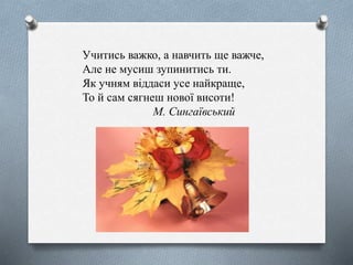 Учитись важко, а навчить ще важче,
Але не мусиш зупинитись ти.
Як учням віддаси усе найкраще,
То й сам сягнеш нової висоти!
М. Сингаївський
 