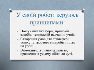 У своїй роботі керуюсь
принципами:
- Пошук цікавих форм, прийомів,
засобів, технологій навчання учнів.
- Створення умов для атмосфери
успіху та творчого співробітництва
на уроці.
- Вимогливість, наполегливість,
прагнення в усьому дійти до суті.-
 