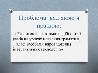 Проблема, над якою я
працюю:
«Розвиток пізнавальних здібностей
учнів на уроках навчання грамоти в
1 класі засобами впровадження
інтерактивних технологій»
 