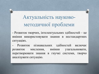 Актуальність науково-
методичної проблеми
- Розвиток творчих, інтелектуальних здібностей – це
вміння використовувати знання в нестандартних
ситуаціях.
- Розвиток пізнавальних здібностей включає
розвиток мислення, вміння узагальнювати,
перетворювати знання в гнучкі системи, творчо
аналізувати ситуацію.
 