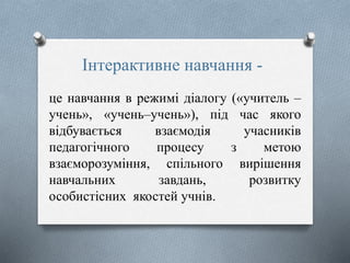 Інтерактивне навчання -
це навчання в режимі діалогу («учитель –
учень», «учень–учень»), під час якого
відбувається взаємодія учасників
педагогічного процесу з метою
взаєморозуміння, спільного вирішення
навчальних завдань, розвитку
особистісних якостей учнів.
 