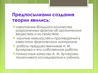 Предпосылками создания
теории явились:
 накопление большого количества
разрозненных фактов об органических
веществах и их свойствах;
 наличие неясностей и противоречий в
известном фактическом материале;
 работы предшественников А. М.
Бутлерова и его собственная работа;
 Личностные качества А. М. Бутлерова,
талантливого исследователя и учёного.
 