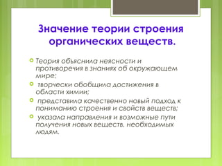 Значение теории строения
органических веществ.
 Теория объяснила неясности и
противоречия в знаниях об окружающем
мире;
 творчески обобщила достижения в
области химии;
 представила качественно новый подход к
пониманию строения и свойств веществ;
 указала направления и возможные пути
получения новых веществ, необходимых
людям.
 