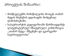  მოსწავლეებმა მონაწილეობა მიიღეს თამარ
მეფის ხსენების დღისადმი მიძღვნილ
ღონისძიებაში.
 საპატრიარქოს ტელევიზიაში წარმოადგინეს
ლიტერატურულ-მხატვრული კომპოზიცია
,,თამარ მეფე- მშვენება და გვირგვინი
საქართველოისა”
 