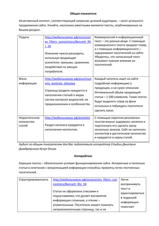 Общие показатели
Качественный контент, соответствующий запросам целевой аудитории, – залог успешного
продвижения сайта. Узнайте, насколько уместными являются тексты, опубликованные на
Вашем ресурсе.
Подача http://мобильнаяазс.рф/accessori
es_filters_connections/Bennett_RS
J_50
Описание нужно расширить,
используя продающие
усилители: призывы, сравнения,
воздействия на эмоции
потребителя.
Коммерческий и информационный
текст – это разные вещи. С помощью
коммерческого текста продают товар,
а с помощью информационного –
задерживают посетителей на сайте.
Убедитесь, что написанный текст
возымеет нужное влияние на
посетителей.
Мало
информации
http://мобильнаяазс.рф/piusi/syst
emj_kontroly_jitkostey
Страница раздела нуждается в
наполнении статьей о видах
систем контроля жидкостей, их
предназначении и особенностях.
Каждый читатель ищет на сайте
подробную информацию о
продукции, а не сухое описание.
Оптимальный объем продающей
статьи – 1 500 символов. Такие тексты
будут выделять товар на фоне
остальных и побуждать посетителя
сделать заказ.
Недостаточное
количество
статей
http://мобильнаяазс.рф/pistolets
Раздел каталога нуждается в
наполнении контентом.
С помощью коротких рекламных
текстов можно задержать читателя и
подтолкнуть его сделать cразу
несколько заказов. Сайт не наполнен
контентом в достаточном количестве
и нуждается в серии статей.
Аудит по общим показателям для Вас подготовила копирайтер Студии Дмитрия
Димбровского Кучук Ольга.
Копирайтинг
Хорошие тексты – обязательное условие функционирования сайта. Интересные и полезные
статьи в сочетании с визуализацией информации способны привлечь поток постоянных
посетителей.
Структурированность http://мобильнаяазс.рф/accessories_filters_con
nections/Bennett_RSJ_50
Статья не оформлена списками и
подзаглавиями, что делает восприятие
информации сложным, а чтение –
утомительным. Посетитель может покинуть
непривлекательную страницу, так и не
Легче
воспринимать
текст и
ориентироваться
в поданной
информации
помогают
 