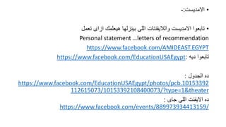 ???????????:-
??????? ?????? ???????? ????????? ?????? ????????????? ?????????? ????????
Personal statement letters of recommendation
https://www.facebook.com/AMIDEAST.EGYPT
????? ????????:https://www.facebook.com/EducationUSAEgypt
???????? ????:
https://www.facebook.com/EducationUSAEgypt/photos/pcb.10153392
112615073/10153392108400073/?type=1&theater
????? ?????? ????????? ????:
https://www.facebook.com/events/889973934413159/
 