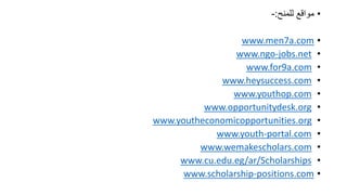 ???????? ???????:-
?www.men7a.com
?www.ngo-jobs.net
?www.for9a.com
?www.heysuccess.com
?www.youthop.com
?www.opportunitydesk.org
?www.youtheconomicopportunities.org
?www.youth-portal.com
?www.wemakescholars.com
?www.cu.edu.eg/ar/Scholarships
?www.scholarship-positions.com
 