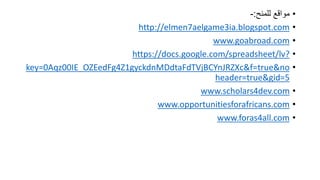 ???????? ???????:-
?http://elmen7aelgame3ia.blogspot.com
?www.goabroad.com
?https://docs.google.com/spreadsheet/lv?
?key=0Aqz00IE_OZEedFg4Z1gyckdnMDdtaFdTVjBCYnJRZXc&f=true&no
header=true&gid=5
?www.scholars4dev.com
?www.opportunitiesforafricans.com
?www.foras4all.com
 