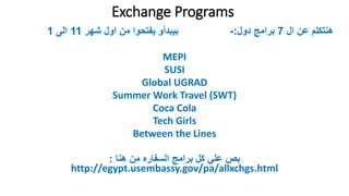 Exchange Programs
???? ???? ????????7????? ???????:-????? ????? ???? ???????? ????????11?????1
MEPI
SUSI
Global UGRAD
Summer Work Travel (SWT)
Coca Cola
Tech Girls
Between the Lines
????? ???? ????????? ??????? ???? ????? ????:
http://egypt.usembassy.gov/pa/allxchgs.html
 