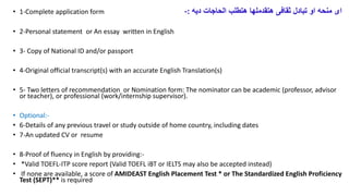 ? 1-Complete application form -: ????? ????????? ??????? ?????????? ??????? ??????? ???? ?????? ????
? 2-Personal statement or An essay written in English
? 3- Copy of National ID and/or passport
? 4-Original official transcript(s) with an accurate English Translation(s)
? 5- Two letters of recommendation or Nomination form: The nominator can be academic (professor, advisor
or teacher), or professional (work/internship supervisor).
? Optional:-
? 6-Details of any previous travel or study outside of home country, including dates
? 7-An updated CV or resume
? 8-Proof of fluency in English by providing:-
? *Valid TOEFL-ITP score report (Valid TOEFL iBT or IELTS may also be accepted instead)
? If none are available, a score of AMIDEAST English Placement Test * or The Standardized English Proficiency
Test (SEPT)** is required
 