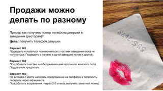 Продажи можно
делать по разному
Пример как получить номер телефона девушки в
заведении (ресторан)?
Цель: получить телефон девушки.
Вариант №1
Подходить и пытаться познакомиться с гостями заведения пока не
получиться. Подходить с начало к одной девушке потом к другой.
Вариант №2
Попробовать счастье на обслуживающем персонале женского пола.
Под разным предлогом.
Вариант №3
Не вставая с места написать предложение на салфетке и попросить
передать через официанта.
Проработать возражения - через 2-3 ответа получить заветный номер.
 