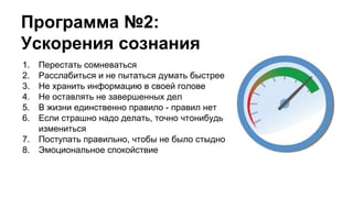 Программа №2:
Ускорения сознания
1. Перестать сомневаться
2. Расслабиться и не пытаться думать быстрее
3. Не хранить информацию в своей голове
4. Не оставлять не завершенных дел
5. В жизни единственно правило - правил нет
6. Если страшно надо делать, точно чтонибудь
измениться
7. Поступать правильно, чтобы не было стыдно
8. Эмоциональное спокойствие
 