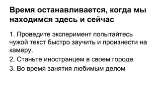 Время останавливается, когда мы
находимся здесь и сейчас
1. Проведите эксперимент попытайтесь
чужой текст быстро заучить и произнести на
камеру.
2. Станьте иностранцем в своем городе
3. Во время занятия любимым делом
 