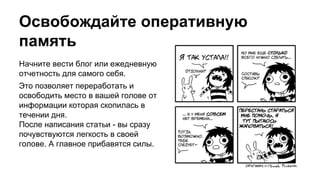 Освобождайте оперативную
память
Начните вести блог или ежедневную
отчетность для самого себя.
Это позволяет переработать и
освободить место в вашей голове от
информации которая скопилась в
течении дня.
После написания статьи - вы сразу
почувствуются легкость в своей
голове. А главное прибавятся силы.
 