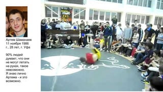 Артем Шаманаев
11 ноября 1986
г., 28 лет, г. Уфа
90% людей
думает, что они
не могут летать
на руках, такое
невозможно.
Я знаю лично
Артема - и это
возможно.
 