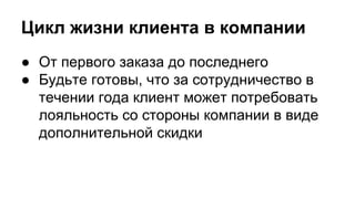 Цикл жизни клиента в компании
● От первого заказа до последнего
● Будьте готовы, что за сотрудничество в
течении года клиент может потребовать
лояльность со стороны компании в виде
дополнительной скидки
 